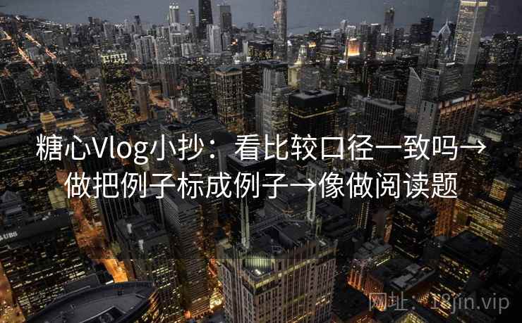 糖心Vlog小抄：看比较口径一致吗→做把例子标成例子→像做阅读题