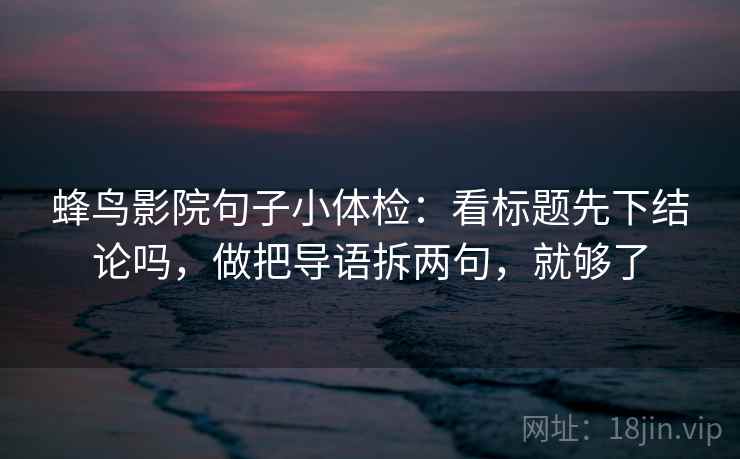 蜂鸟影院句子小体检：看标题先下结论吗，做把导语拆两句，就够了