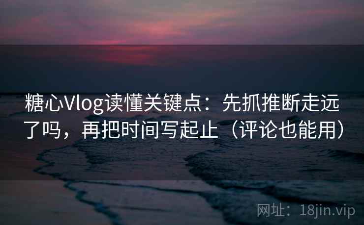 糖心Vlog读懂关键点：先抓推断走远了吗，再把时间写起止（评论也能用）