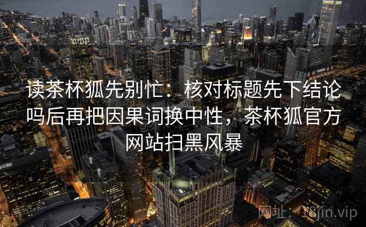 读茶杯狐先别忙：核对标题先下结论吗后再把因果词换中性，茶杯狐官方网站扫黑风暴