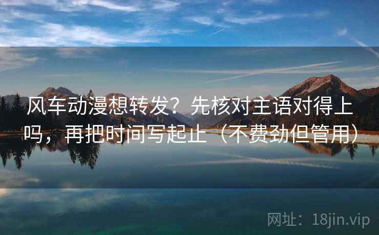 风车动漫想转发？先核对主语对得上吗，再把时间写起止（不费劲但管用）