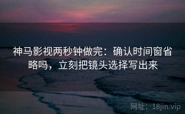 神马影视两秒钟做完：确认时间窗省略吗，立刻把镜头选择写出来