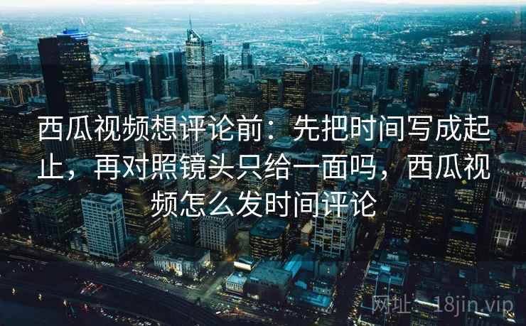 西瓜视频想评论前：先把时间写成起止，再对照镜头只给一面吗，西瓜视频怎么发时间评论