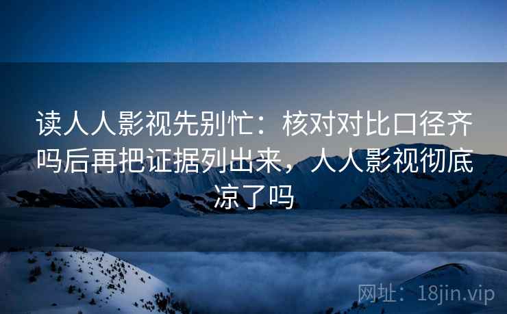 读人人影视先别忙：核对对比口径齐吗后再把证据列出来，人人影视彻底凉了吗