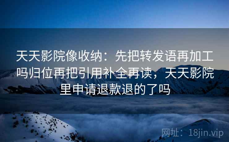 天天影院像收纳：先把转发语再加工吗归位再把引用补全再读，天天影院里申请退款退的了吗
