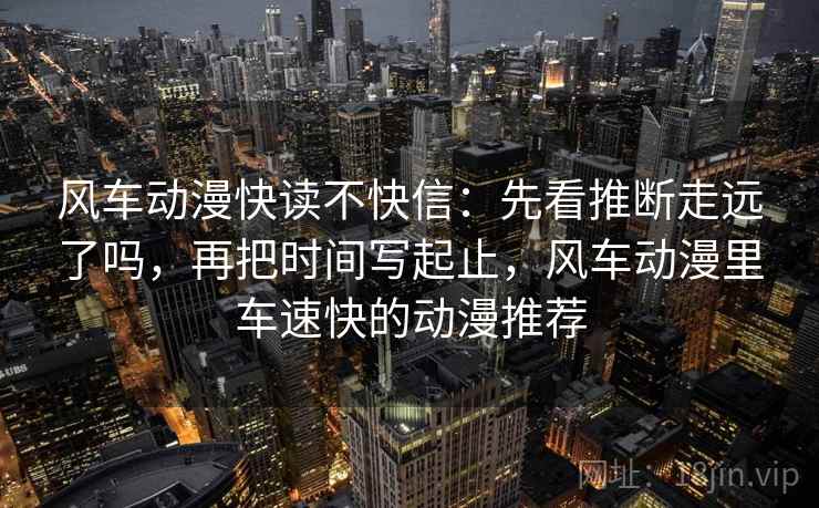 风车动漫快读不快信：先看推断走远了吗，再把时间写起止，风车动漫里车速快的动漫推荐