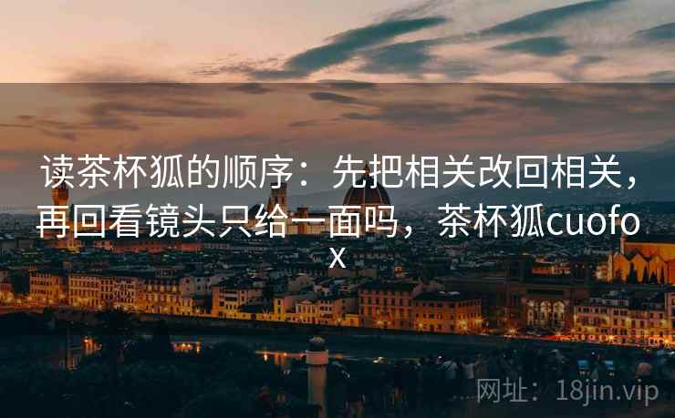 读茶杯狐的顺序：先把相关改回相关，再回看镜头只给一面吗，茶杯狐cuofox