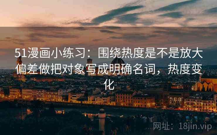 51漫画小练习:围绕热度是不是放大偏差做把对象写成明确名词,热度变化 51漫画小练习:围绕热度是不是放大偏差做把对象写成明确名词,热度变化
