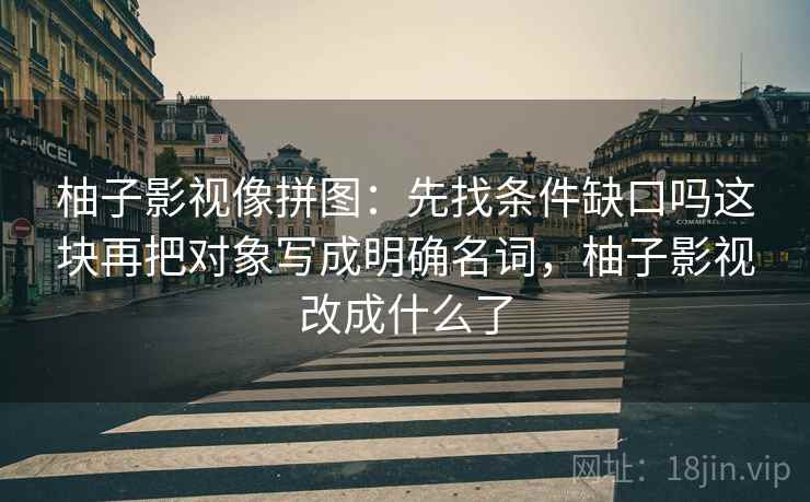 柚子影视像拼图:先找条件缺口吗这块再把对象写成明确名词,柚子影视改成什么了 柚子影视像拼图:先找条件缺口吗这块再把对象写成明确名词,柚子影视改成什么了