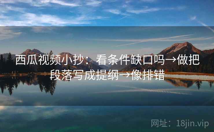 西瓜视频小抄：看条件缺口吗→做把段落写成提纲→像排错