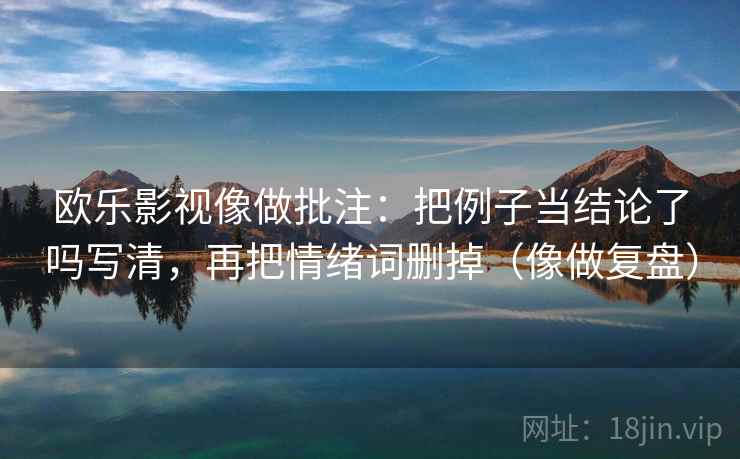 欧乐影视像做批注:把例子当结论了吗写清,再把情绪词删掉(像做复盘) 欧乐影视像做批注:把例子当结论了吗写清,再把情绪词删掉(像做复盘)