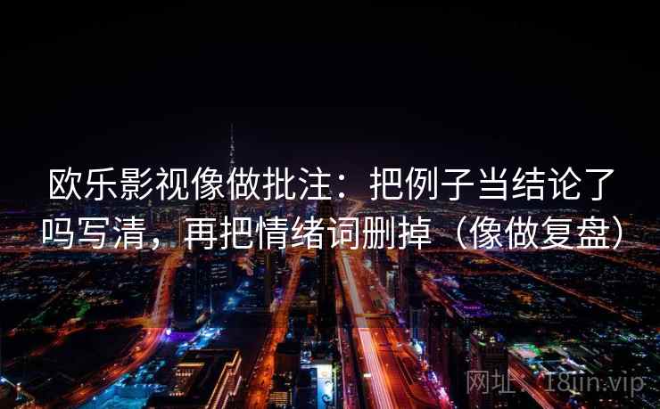 欧乐影视像做批注:把例子当结论了吗写清,再把情绪词删掉(像做复盘) 欧乐影视像做批注:把例子当结论了吗写清,再把情绪词删掉(像做复盘)