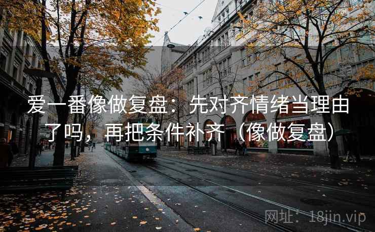 爱一番像做复盘:先对齐情绪当理由了吗,再把条件补齐(像做复盘) 爱一番像做复盘:先对齐情绪当理由了吗,再把条件补齐(像做复盘)