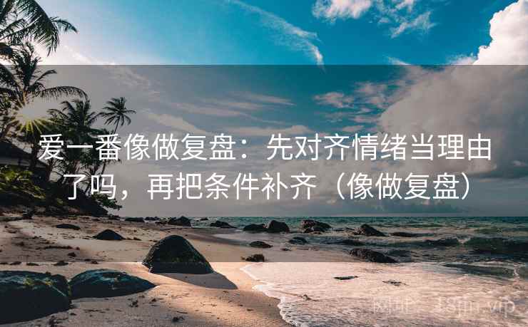 爱一番像做复盘:先对齐情绪当理由了吗,再把条件补齐(像做复盘) 爱一番像做复盘:先对齐情绪当理由了吗,再把条件补齐(像做复盘)