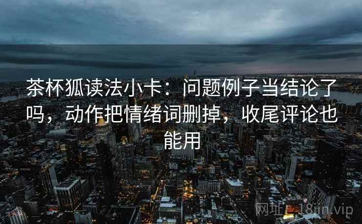 茶杯狐读法小卡:问题例子当结论了吗,动作把情绪词删掉,收尾评论也能用 茶杯狐读法小卡:问题例子当结论了吗,动作把情绪词删掉,收尾评论也能用