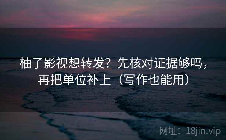 柚子影视想转发?先核对证据够吗,再把单位补上(写作也能用) 柚子影视想转发?先核对证据够吗,再把单位补上(写作也能用)