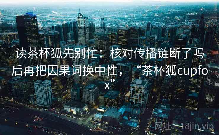 读茶杯狐先别忙：核对传播链断了吗后再把因果词换中性，“茶杯狐cupfox”