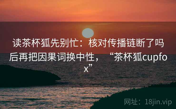 读茶杯狐先别忙:核对传播链断了吗后再把因果词换中性,“茶杯狐cupfox” 读茶杯狐先别忙:核对传播链断了吗后再把因果词换中性,“茶杯狐cupfox”