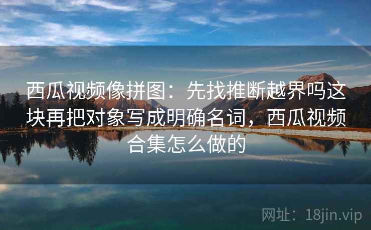 西瓜视频像拼图:先找推断越界吗这块再把对象写成明确名词,西瓜视频合集怎么做的 西瓜视频像拼图:先找推断越界吗这块再把对象写成明确名词,西瓜视频合集怎么做的