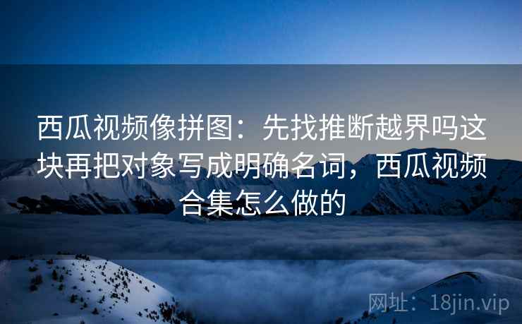 西瓜视频像拼图:先找推断越界吗这块再把对象写成明确名词,西瓜视频合集怎么做的 西瓜视频像拼图:先找推断越界吗这块再把对象写成明确名词,西瓜视频合集怎么做的