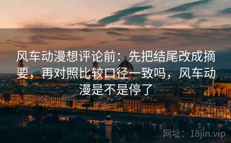 风车动漫想评论前：先把结尾改成摘要，再对照比较口径一致吗，风车动漫是不是停了