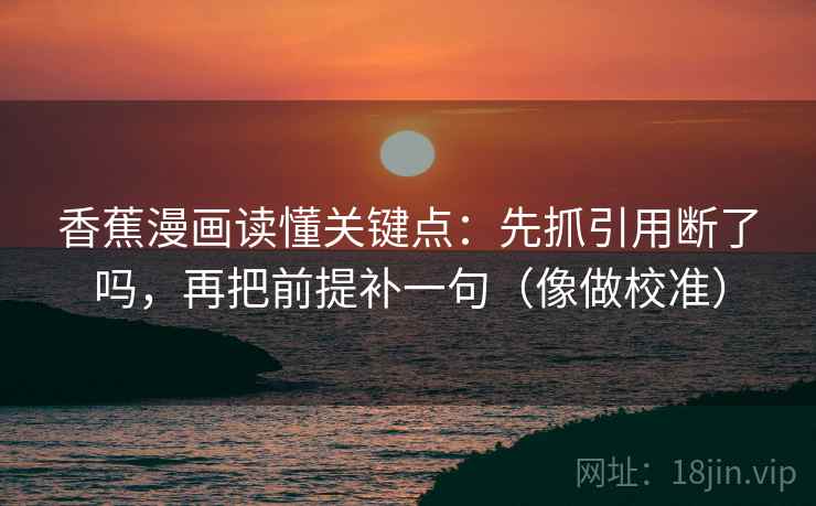 香蕉漫画读懂关键点：先抓引用断了吗，再把前提补一句（像做校准）