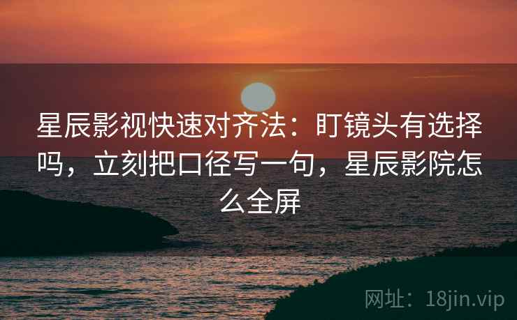 星辰影视快速对齐法:盯镜头有选择吗,立刻把口径写一句,星辰影院怎么全屏 星辰影视快速对齐法:盯镜头有选择吗,立刻把口径写一句,星辰影院怎么全屏
