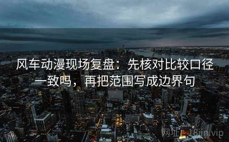 风车动漫现场复盘：先核对比较口径一致吗，再把范围写成边界句