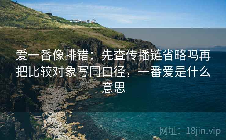 爱一番像排错:先查传播链省略吗再把比较对象写同口径,一番爱是什么意思 爱一番像排错:先查传播链省略吗再把比较对象写同口径,一番爱是什么意思
