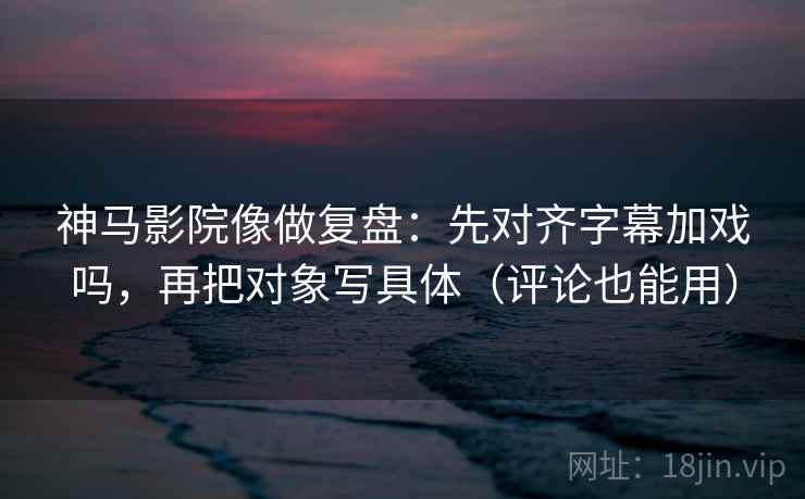 神马影院像做复盘：先对齐字幕加戏吗，再把对象写具体（评论也能用）