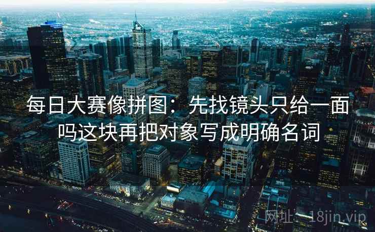 每日大赛像拼图:先找镜头只给一面吗这块再把对象写成明确名词 每日大赛像拼图:先找镜头只给一面吗这块再把对象写成明确名词