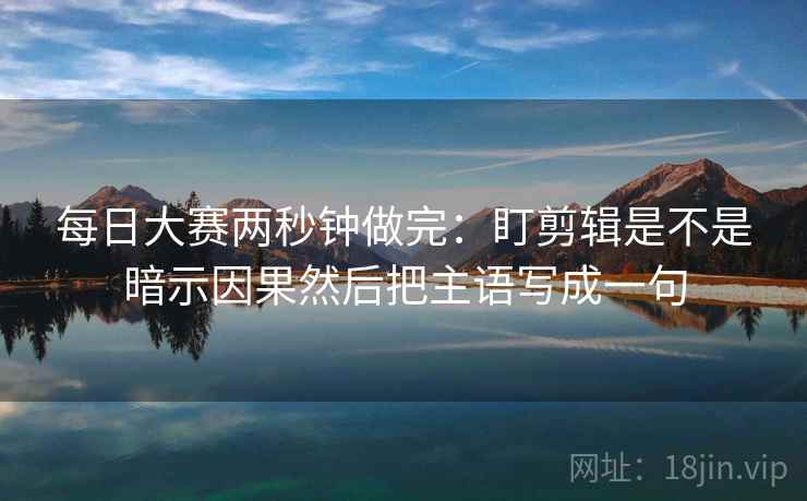 每日大赛两秒钟做完:盯剪辑是不是暗示因果然后把主语写成一句 每日大赛两秒钟做完:盯剪辑是不是暗示因果然后把主语写成一句