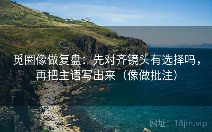 觅圈像做复盘：先对齐镜头有选择吗，再把主语写出来（像做批注）