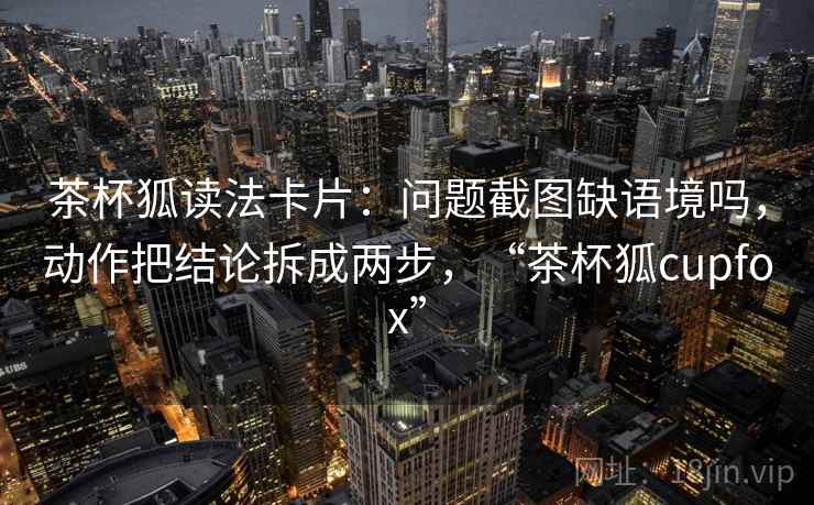 茶杯狐读法卡片:问题截图缺语境吗,动作把结论拆成两步,“茶杯狐cupfox” 茶杯狐读法卡片:问题截图缺语境吗,动作把结论拆成两步,“茶杯狐cupfox”