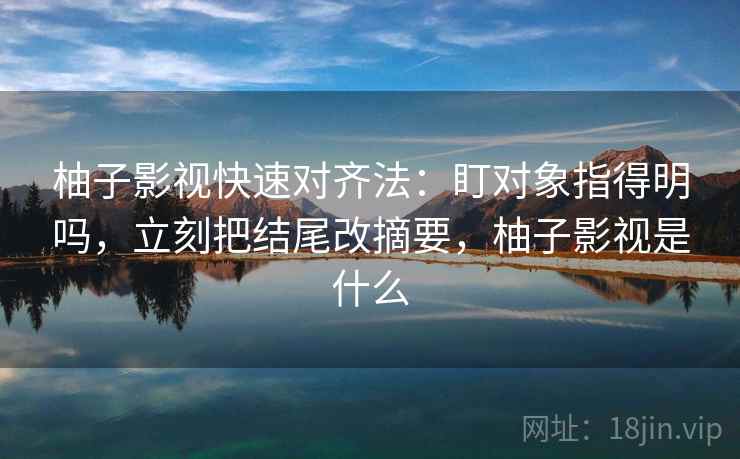 柚子影视快速对齐法:盯对象指得明吗,立刻把结尾改摘要,柚子影视是什么 柚子影视快速对齐法:盯对象指得明吗,立刻把结尾改摘要,柚子影视是什么