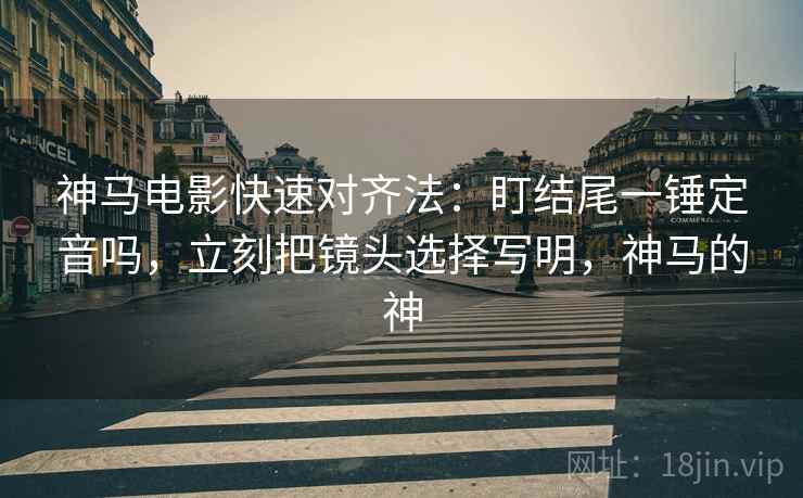 神马电影快速对齐法:盯结尾一锤定音吗,立刻把镜头选择写明,神马的神 神马电影快速对齐法:盯结尾一锤定音吗,立刻把镜头选择写明,神马的神