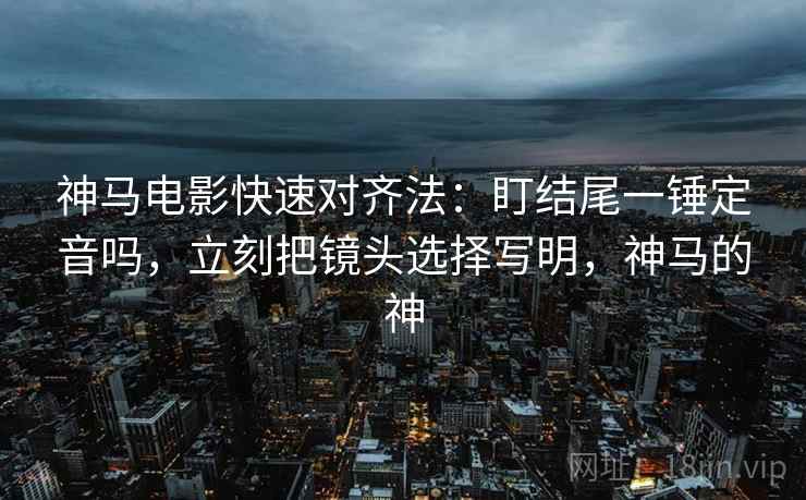 神马电影快速对齐法:盯结尾一锤定音吗,立刻把镜头选择写明,神马的神 神马电影快速对齐法:盯结尾一锤定音吗,立刻把镜头选择写明,神马的神