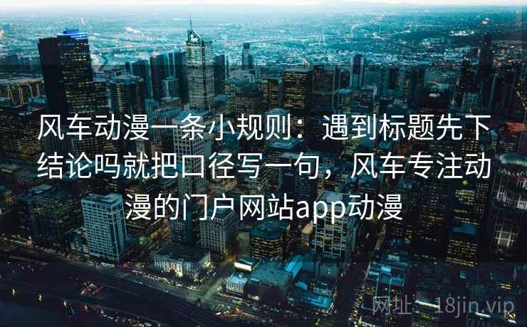 风车动漫一条小规则:遇到标题先下结论吗就把口径写一句,风车专注动漫的门户网站app动漫 风车动漫一条小规则:遇到标题先下结论吗就把口径写一句,风车专注动漫的门户网站app动漫