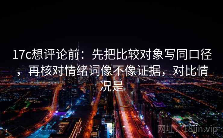 17c想评论前:先把比较对象写同口径,再核对情绪词像不像证据,对比情况是 17c想评论前:先把比较对象写同口径,再核对情绪词像不像证据,对比情况是