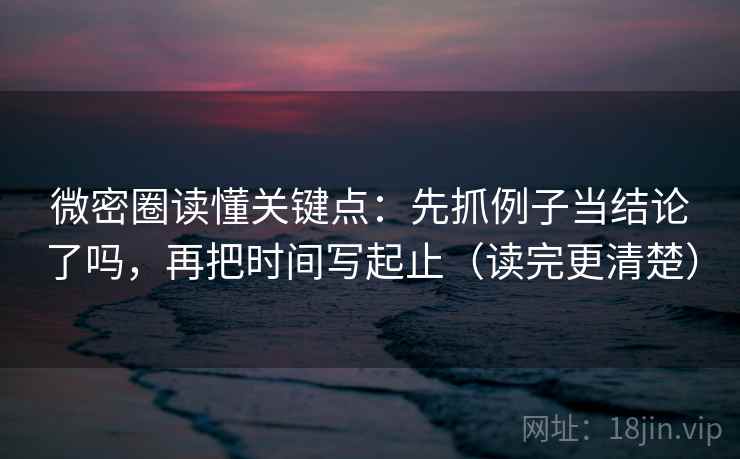 微密圈读懂关键点：先抓例子当结论了吗，再把时间写起止（读完更清楚）