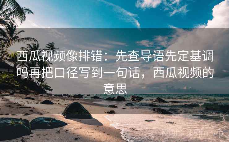 西瓜视频像排错:先查导语先定基调吗再把口径写到一句话,西瓜视频的意思 西瓜视频像排错:先查导语先定基调吗再把口径写到一句话,西瓜视频的意思