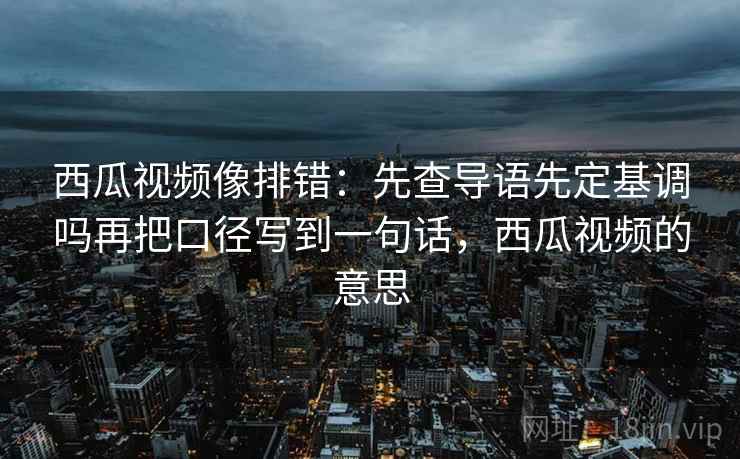 西瓜视频像排错:先查导语先定基调吗再把口径写到一句话,西瓜视频的意思 西瓜视频像排错:先查导语先定基调吗再把口径写到一句话,西瓜视频的意思