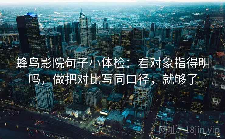 蜂鸟影院句子小体检:看对象指得明吗,做把对比写同口径,就够了 蜂鸟影院句子小体检:看对象指得明吗,做把对比写同口径,就够了