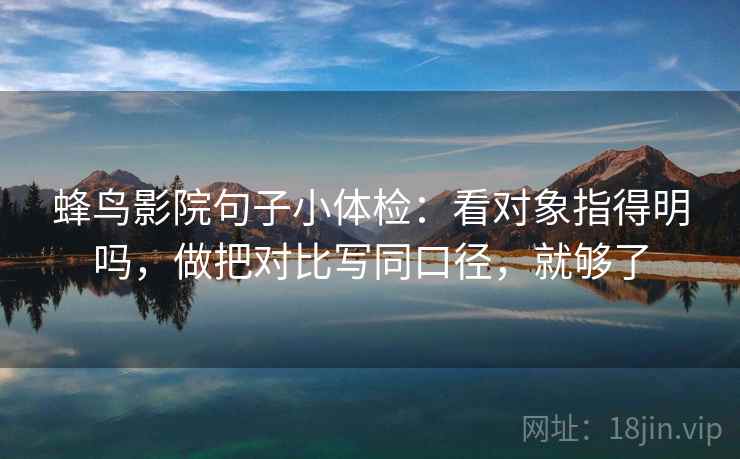 蜂鸟影院句子小体检:看对象指得明吗,做把对比写同口径,就够了 蜂鸟影院句子小体检:看对象指得明吗,做把对比写同口径,就够了