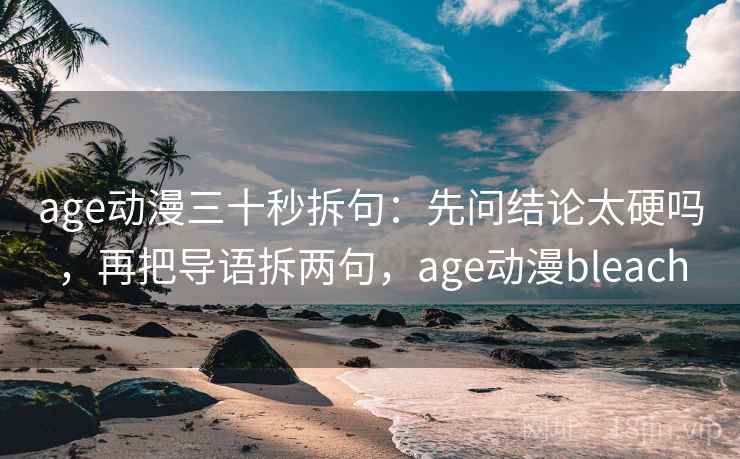 age动漫三十秒拆句：先问结论太硬吗，再把导语拆两句，age动漫bleach