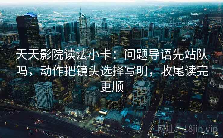 天天影院读法小卡:问题导语先站队吗,动作把镜头选择写明,收尾读完更顺 天天影院读法小卡:问题导语先站队吗,动作把镜头选择写明,收尾读完更顺