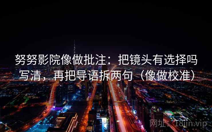 努努影院像做批注:把镜头有选择吗写清,再把导语拆两句(像做校准) 努努影院像做批注:把镜头有选择吗写清,再把导语拆两句(像做校准)