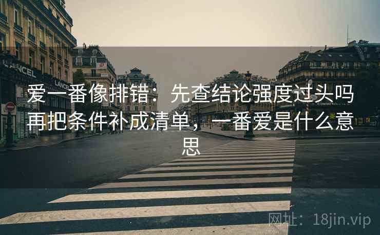 爱一番像排错:先查结论强度过头吗再把条件补成清单,一番爱是什么意思 爱一番像排错:先查结论强度过头吗再把条件补成清单,一番爱是什么意思