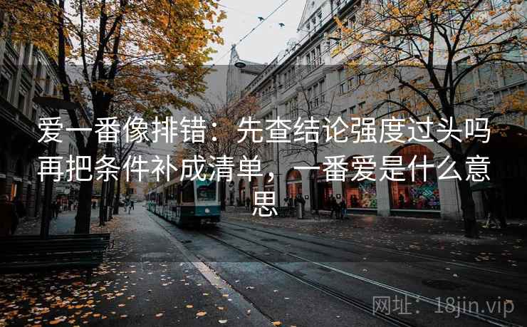 爱一番像排错:先查结论强度过头吗再把条件补成清单,一番爱是什么意思 爱一番像排错:先查结论强度过头吗再把条件补成清单,一番爱是什么意思