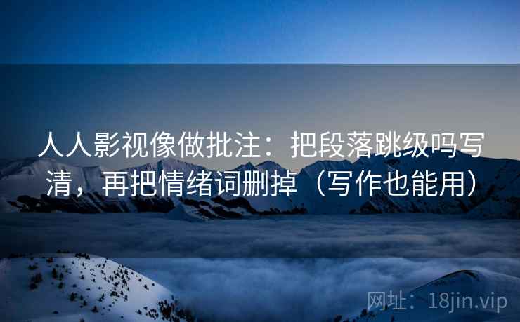 人人影视像做批注:把段落跳级吗写清,再把情绪词删掉(写作也能用) 人人影视像做批注:把段落跳级吗写清,再把情绪词删掉(写作也能用)